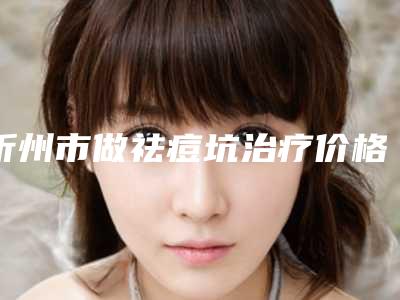 忻州市做祛痘坑治疗价格(收费标准)2025版线上咨询(做祛痘坑治疗美容医院价格表)