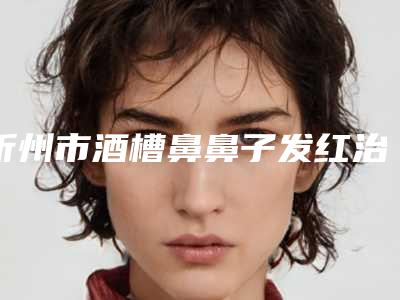 忻州市酒槽鼻鼻子发红治疗医生排名榜十强首发-忻州市酒槽鼻鼻子发红治疗医生