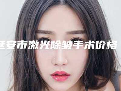 延安市激光除皱手术价格收费表项目曝光-延安市激光除皱手术手术一般需要多少价格