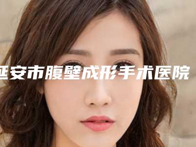 延安市腹壁成形手术医院在榜清单前十强哪家性价比高(延安怡莱美医疗美容门诊部本地人尤为认可)