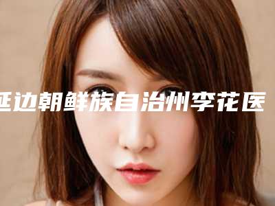 延边朝鲜族自治州李花医生,董春姬医生哪个技术更上一楼