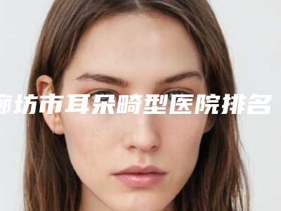 廊坊市耳朵畸型医院排名榜前十强哪里做得好-廊坊市耳朵畸型整形医院