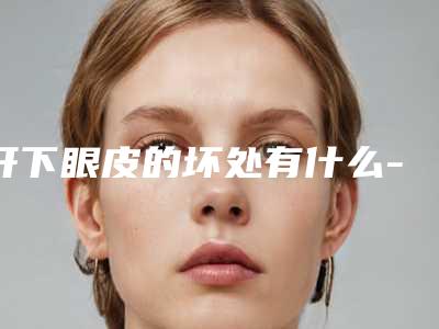 开下眼皮的坏处有什么-开下眼皮整形对身体有伤害没