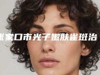 张家口市光子嫩肤雀斑治疗价格(费用)参考医生介绍专家推荐-张家口市光子嫩肤雀斑治疗价格行情