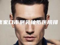 张家口市副乳抽脂医院排名前十榜单整合-排名靠前张家口市整形医院