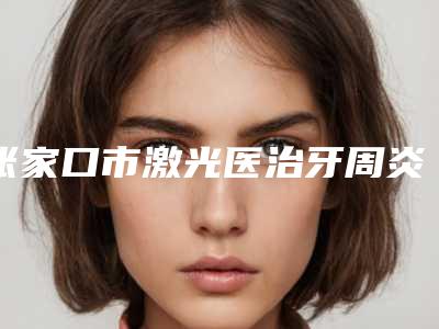 张家口市激光医治牙周炎医生排行实力超强-张家口市激光医治牙周炎口腔医生