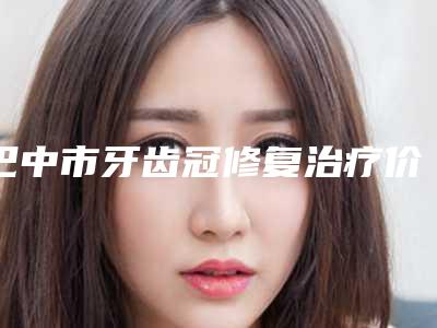 巴中市牙齿冠修复治疗价格表全新介绍-巴中市牙齿冠修复治疗价格