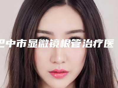 巴中市显微镜根管治疗医院排名榜前十佳全新预评(巴中市显微镜根管治疗口腔医院个个实力不俗)