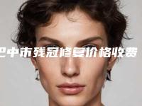 巴中市残冠修复价格收费表超火出炉-巴中市残冠修复价格