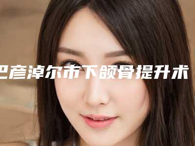 巴彦淖尔市下颌骨提升术价格(价目)表正规官方2025种草-巴彦淖尔市下颌骨提升术术一般都需要准备多少钱