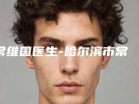 常维国医生-哈尔滨市常维国整形专家人气口碑完胜私立