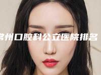 常州口腔科公立医院排名前十名(常州口腔科公立医院排名前十名有哪些)