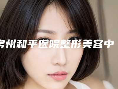 常州和平医院整形美容中心,常州新生植发技术口碑一对一了解