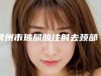 常州市玻尿酸注射去颈部皱纹医院口碑排名前十位集结在此(常州市玻尿酸注射去颈部皱纹整形医院)
