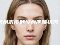 常州市皮秒纹身医院排名榜权威综合（常州陈燕医疗美容诊所好又不贵）
