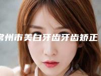 常州市美白牙齿牙齿矫正排名榜单权威发布-常州市美白牙齿牙齿矫正口腔医生