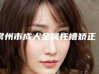 常州市成人金属托槽矫正牙齿医院口碑排行前十汇总（常州市成人金属托槽矫正牙齿口腔医院汇总口碑亲测分享）