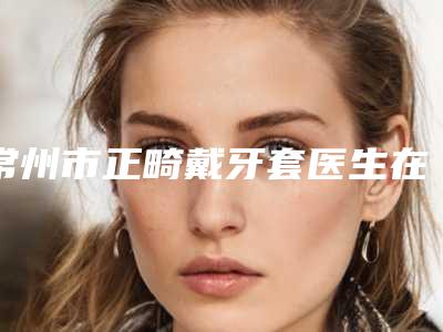 常州市正畸戴牙套医生在榜名单top10强哪位技术牛-常州市徐义华口腔医生