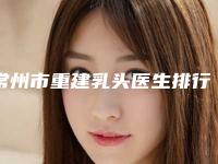 常州市重建乳头医生排行榜实力口碑供你参考-常州市徐怀河整形医生
