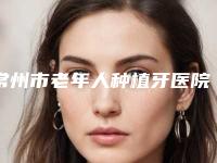 常州市老年人种植牙医院在榜清单前十位有哪些呢(常州市老年人种植牙口腔医院优势突出)