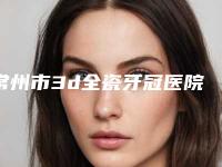常州市3d全瓷牙冠医院排行哪家实力好_六强正规医院盘点(常州市3d全瓷牙冠口腔医院各自技术特点解析)