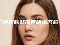广州皮肤整形医院排名前五名单公开亲测好评医院信息上线