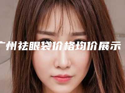 广州祛眼袋价格均价展示,今日祛眼袋价格为3964元-55074元