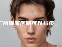 广州哪家医院可以拉皮,广州做小拉皮最好的医生是哪个