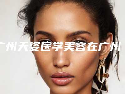 广州天姿医学美容在广州市哪里-价格表(费用)2025优惠公示