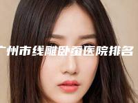 广州市线雕卧蚕医院排名榜top10强好评多多(广州蛋壳肌因伊格医疗美容门诊部值得推荐)