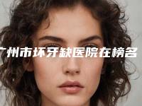 广州市坏牙缺医院在榜名单前十佳口碑合集(广州市坏牙缺口腔医院样样yyds)