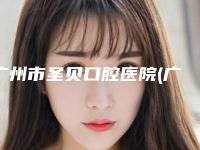 广州市圣贝口腔医院(广州越秀区圣贝口腔正规么)