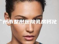 广州市整形医院乳房钙化点手术哪个医院好(广医二附院美容科谁能夺得榜首)