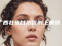 广西壮族自治区割上眼袋医院排行哪家手术效果好-广西壮族自治区割上眼袋整形医院