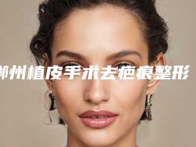 郴州植皮手术去疤痕整形使用什么材料效果最好