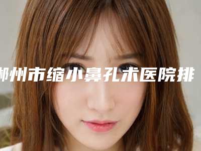 郴州市缩小鼻孔术医院排行榜入围汇总-郴州臻妃医疗美容诊所尽显各大特色