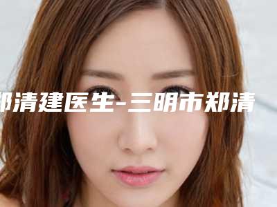 郑清建医生-三明市郑清建整形专家不吹不黑进来了解