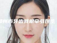 郑州市牙齿残根牵引医生上榜清单靠谱医生,放心选-郑州市郭嘉口腔医生