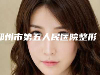 郑州市第五人民医院整形美容外科,河南省中医药研究院附属医院皮肤科项目价格表技术怎么样