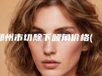 郑州市切除下颌角价格(价目)表口碑2025-郑州市切除下颌角价格大概是多少