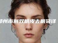 郑州市割双眼皮去眼袋详细整形价格表新鲜出炉-郑州市割双眼皮去眼袋整形需要费用多不多