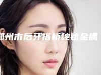 郑州市后牙搭桥纯钛金属牙冠医生在榜名单前十位哪位强-郑州市后牙搭桥纯钛金属牙冠口腔医生