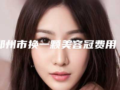 郑州市换一颗美容冠费用表明细全新-郑州市换一颗美容冠费用不一样是什么情况