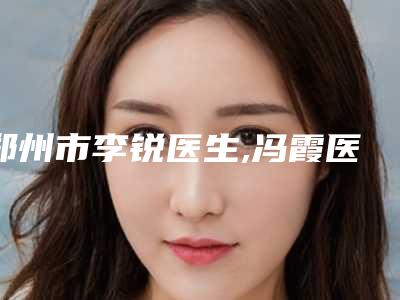 郑州市李锐医生,冯霞医生那个好-冯霞医师资料公开任你挑