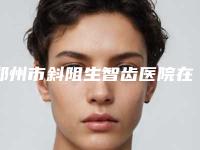 郑州市斜阻生智齿医院在榜名单十强快速查看(郑州新密雅一生口腔整形门诊部正规靠谱机构入围)