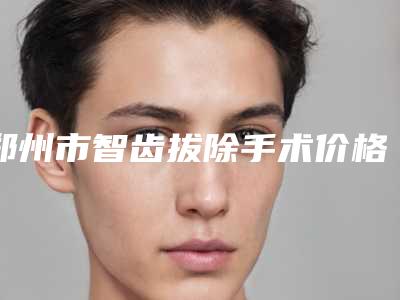 郑州市智齿拔除手术价格(价目)表抢先看(智齿拔除手术均价为:446元)