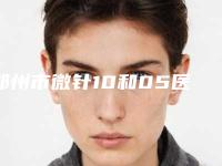 郑州市微针10和05医院在榜名单top10强靠谱介绍(郑州市微针10和05整形医院)