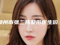 郑州市张二伟整形医生价格表有名全新上线