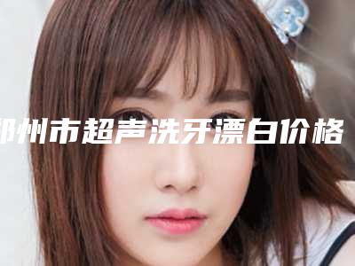 郑州市超声洗牙漂白价格表(费用)揭秘-郑州市超声洗牙漂白价格