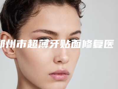 郑州市超薄牙贴面修复医生排行榜全程高能-郑州市朱武根口腔医生
